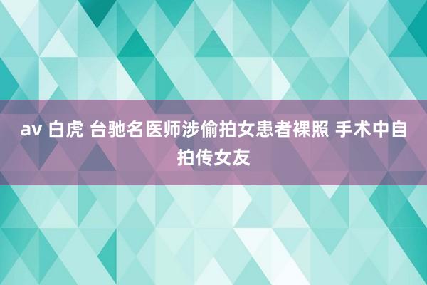 av 白虎 台驰名医师涉偷拍女患者裸照 手术中自拍传女友