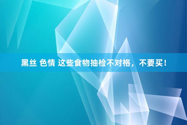 黑丝 色情 这些食物抽检不对格，不要买！