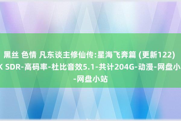 黑丝 色情 凡东谈主修仙传:星海飞奔篇 (更新122) 4K SDR-高码率-杜比音效5.1-共计204G-动漫-网盘小站