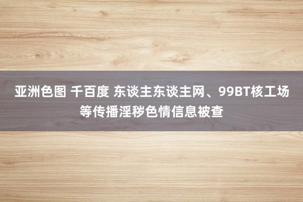 亚洲色图 千百度 东谈主东谈主网、99BT核工场等传播淫秽色情信息被查