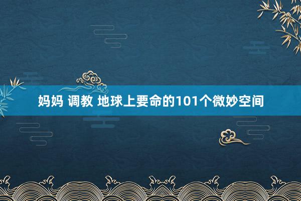 妈妈 调教 地球上要命的101个微妙空间