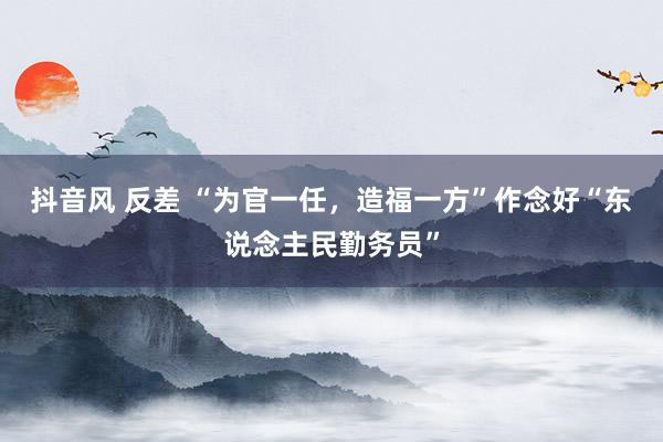 抖音风 反差 “为官一任，造福一方”作念好“东说念主民勤务员”