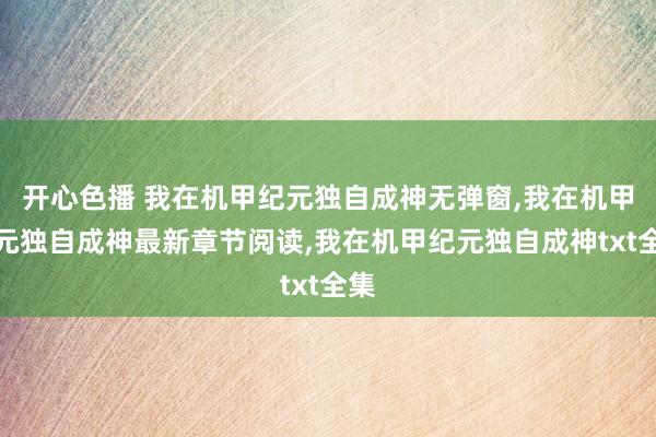 开心色播 我在机甲纪元独自成神无弹窗，我在机甲纪元独自成神最新章节阅读，我在机甲纪元独自成神txt全集